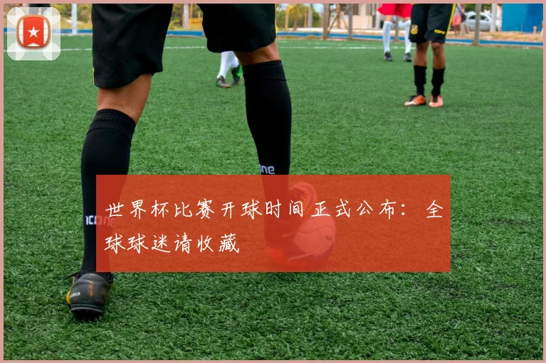 世界杯比赛开球时间正式公布：全球球迷请收藏